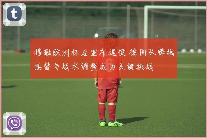 穆勒欧洲杯后宣布退役 德国队锋线接替与战术调整成为关键挑战