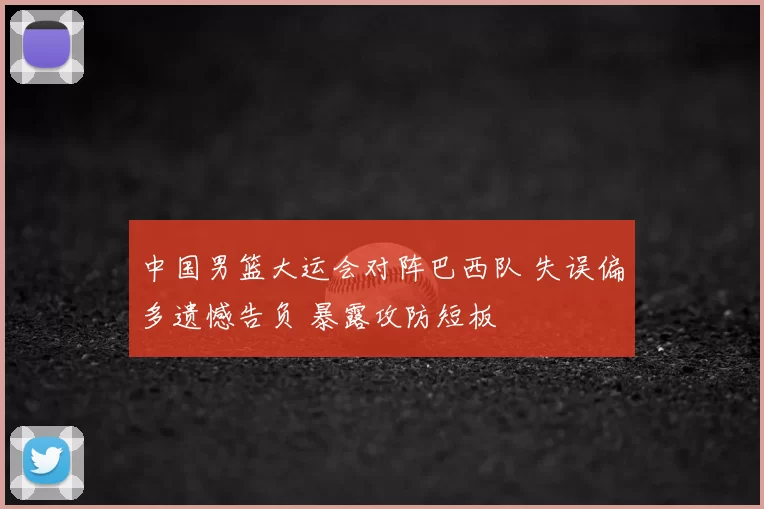 中国男篮大运会对阵巴西队 失误偏多遗憾告负 暴露攻防短板