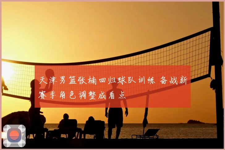 天津男篮张楠回归球队训练 备战新赛季角色调整成看点