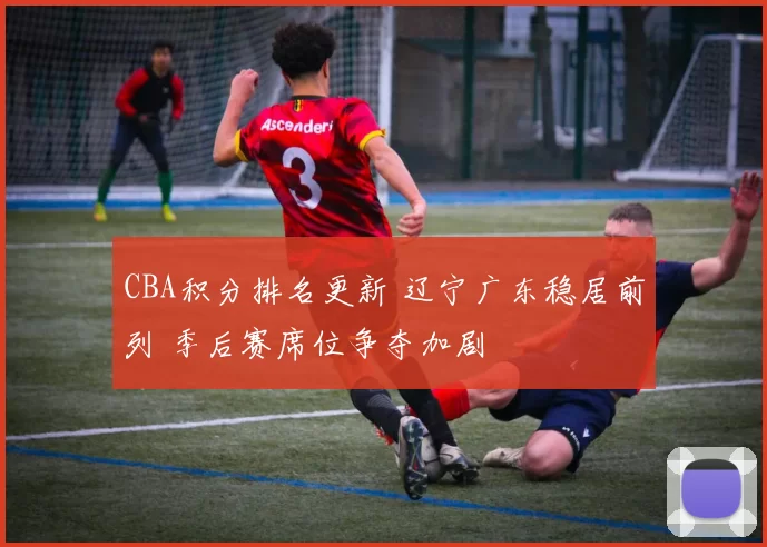 CBA积分排名更新 辽宁广东稳居前列 季后赛席位争夺加剧