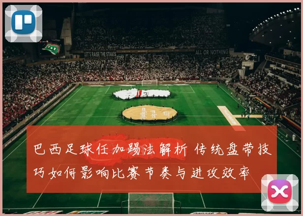 巴西足球任加踢法解析 传统盘带技巧如何影响比赛节奏与进攻效率