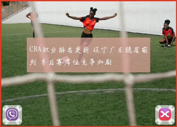 CBA积分排名更新 辽宁广东稳居前列 季后赛席位竞争加剧