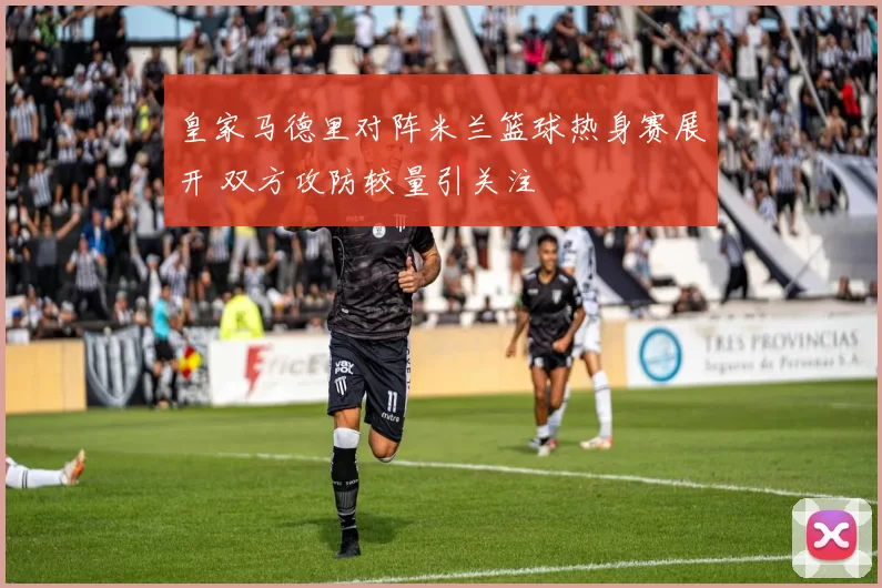 皇家马德里对阵米兰篮球热身赛展开 双方攻防较量引关注