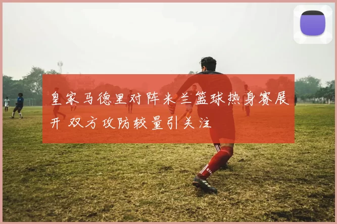 皇家马德里对阵米兰篮球热身赛展开 双方攻防较量引关注