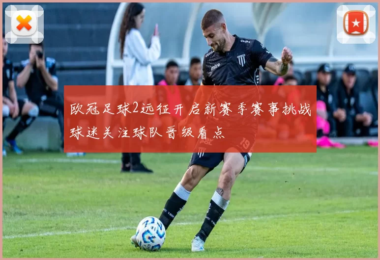欧冠足球2远征开启新赛季赛事挑战球迷关注球队晋级看点