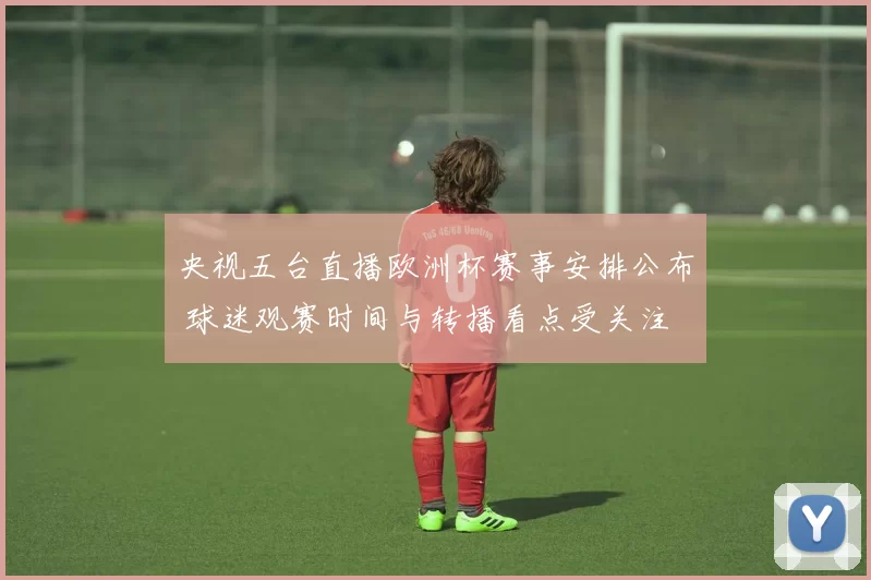 央视五台直播欧洲杯赛事安排公布 球迷观赛时间与转播看点受关注
