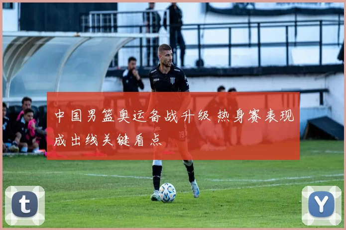 中国男篮奥运备战升级 热身赛表现成出线关键看点