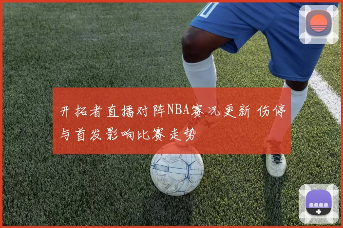 开拓者直播对阵NBA赛况更新 伤停与首发影响比赛走势