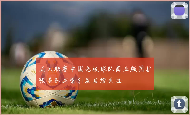 五大联赛中国老板球队商业版图扩张多队运营引发后续关注
