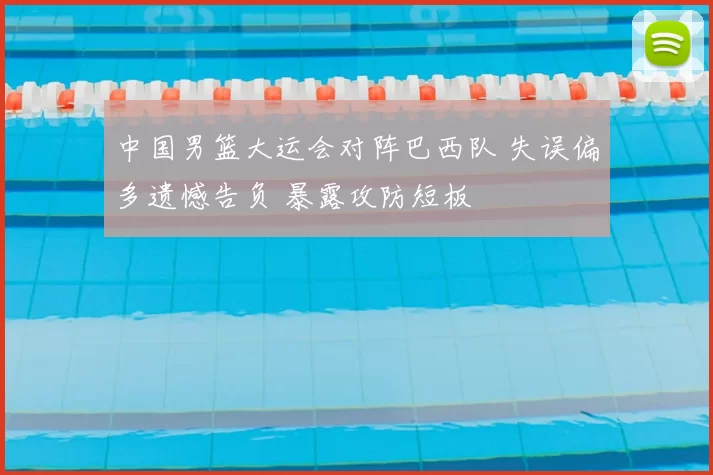 中国男篮大运会对阵巴西队 失误偏多遗憾告负 暴露攻防短板