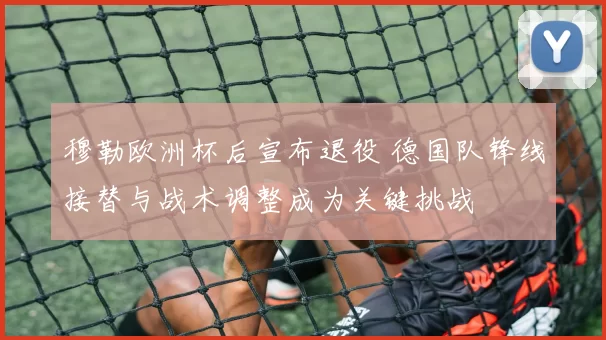 穆勒欧洲杯后宣布退役 德国队锋线接替与战术调整成为关键挑战