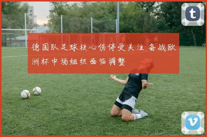 德国队足球核心伤停受关注 备战欧洲杯中场组织面临调整