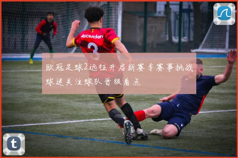 欧冠足球2远征开启新赛季赛事挑战球迷关注球队晋级看点