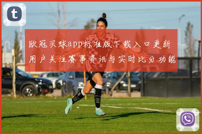 欧冠买球app标准版下载入口更新 用户关注赛事资讯与实时比分功能