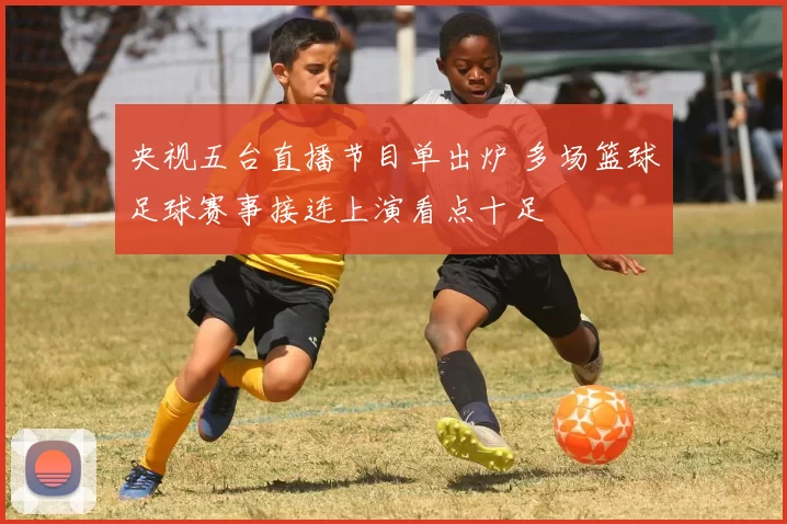 央视五台直播节目单出炉 多场篮球足球赛事接连上演看点十足