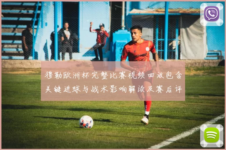 穆勒欧洲杯完整比赛视频回放包含关键进球与战术影响解读及赛后评析