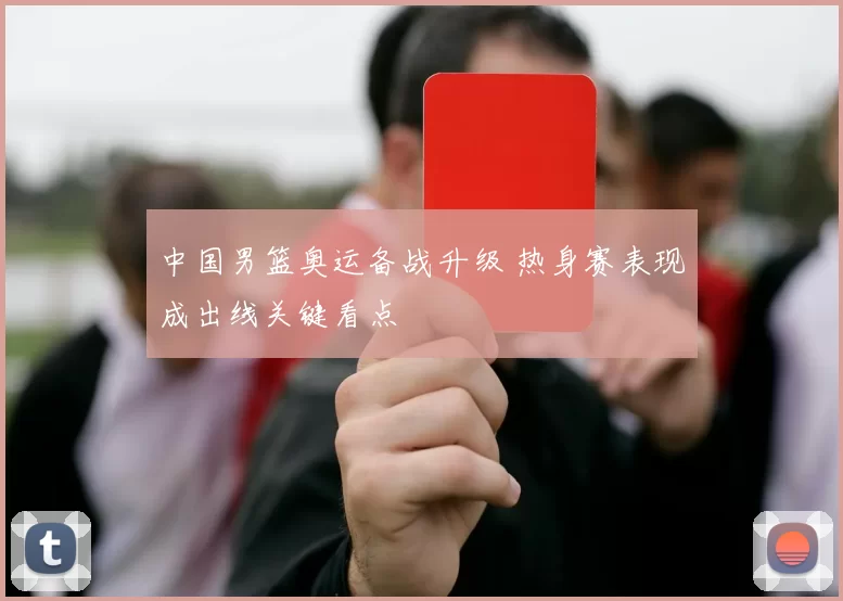 中国男篮奥运备战升级 热身赛表现成出线关键看点