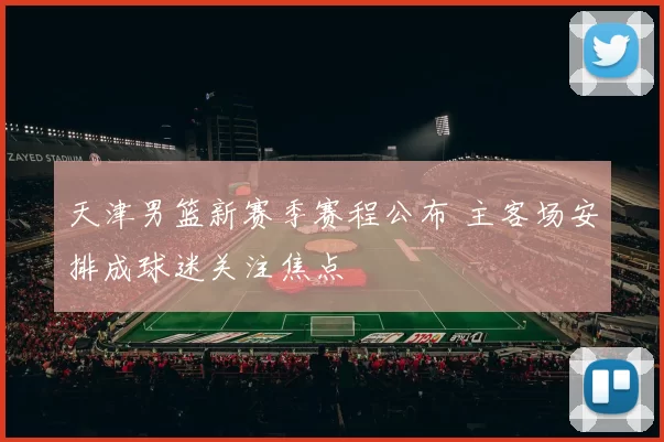 天津男篮新赛季赛程公布 主客场安排成球迷关注焦点