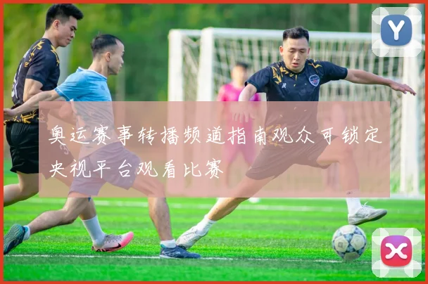 奥运赛事转播频道指南观众可锁定央视平台观看比赛