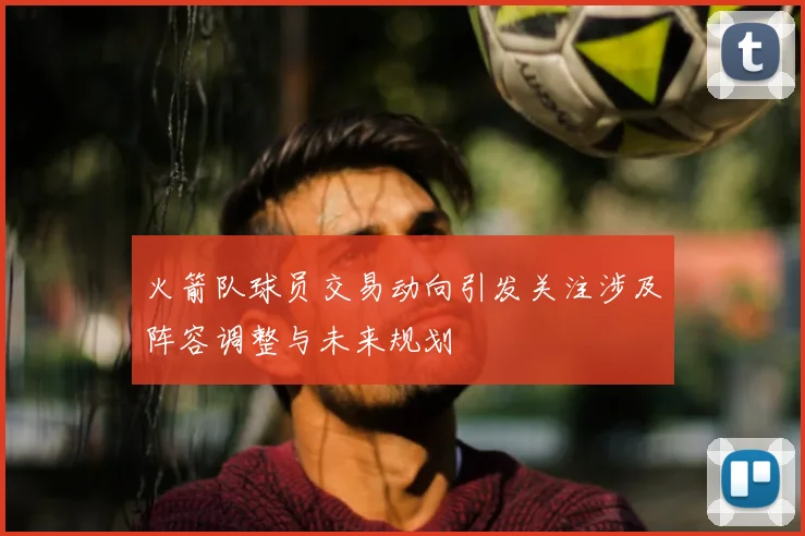 火箭队球员交易动向引发关注涉及阵容调整与未来规划