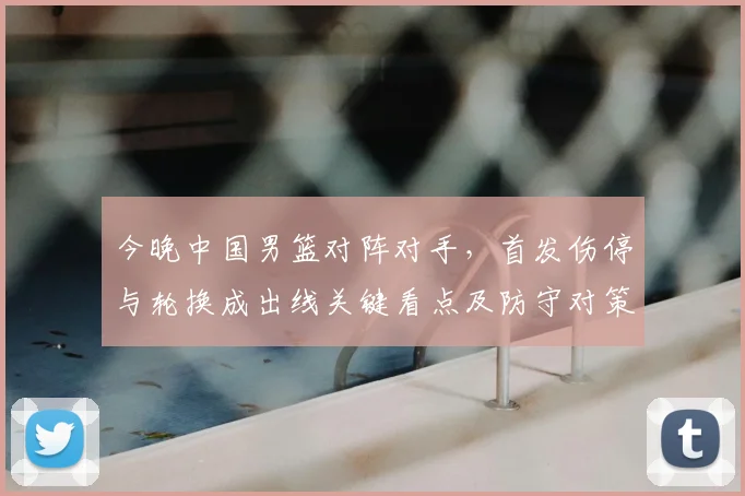 今晚中国男篮对阵对手，首发伤停与轮换成出线关键看点及防守对策