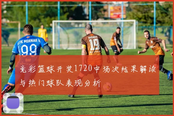 竞彩篮球开奖1720中场次结果解读与热门球队表现分析
