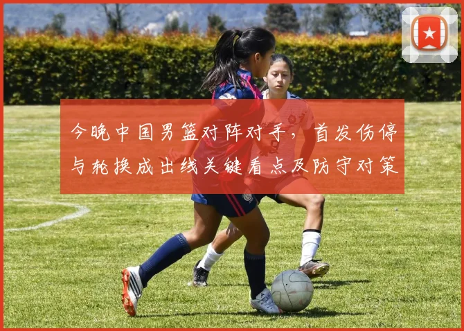 今晚中国男篮对阵对手，首发伤停与轮换成出线关键看点及防守对策