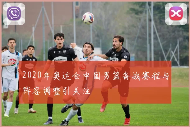 2020年奥运会中国男篮备战赛程与阵容调整引关注